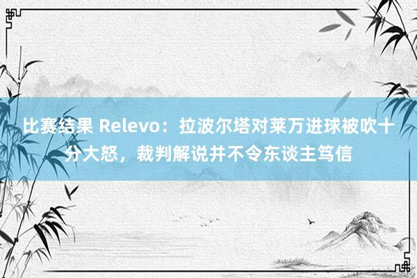 比赛结果 Relevo：拉波尔塔对莱万进球被吹十分大怒，裁判解说并不令东谈主笃信