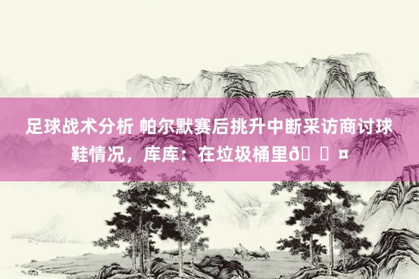 足球战术分析 帕尔默赛后挑升中断采访商讨球鞋情况，库库：在垃圾桶里😤