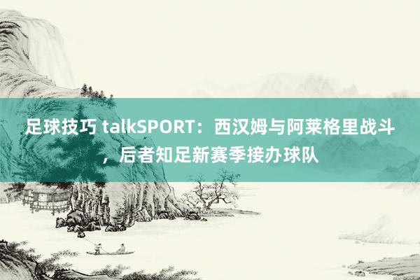 足球技巧 talkSPORT：西汉姆与阿莱格里战斗，后者知足新赛季接办球队