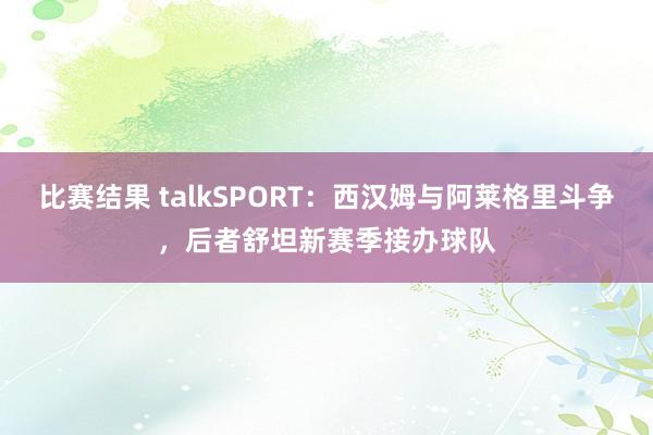 比赛结果 talkSPORT：西汉姆与阿莱格里斗争，后者舒坦新赛季接办球队