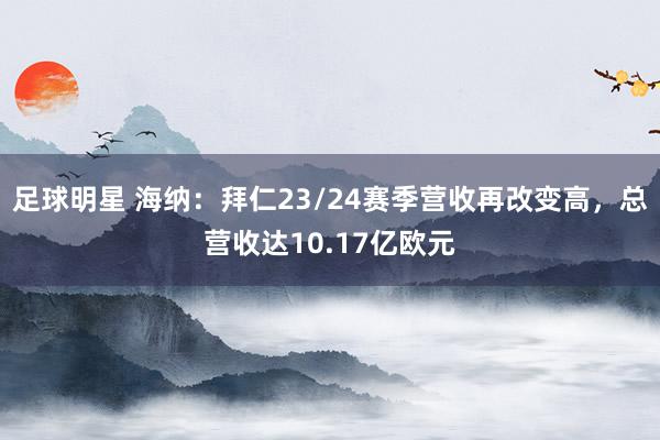 足球明星 海纳：拜仁23/24赛季营收再改变高，总营收达10.17亿欧元