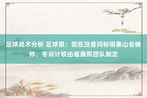 足球战术分析 足球报：现在没音问标明泰山会换帅，冬训计较由崔康熙团队制定