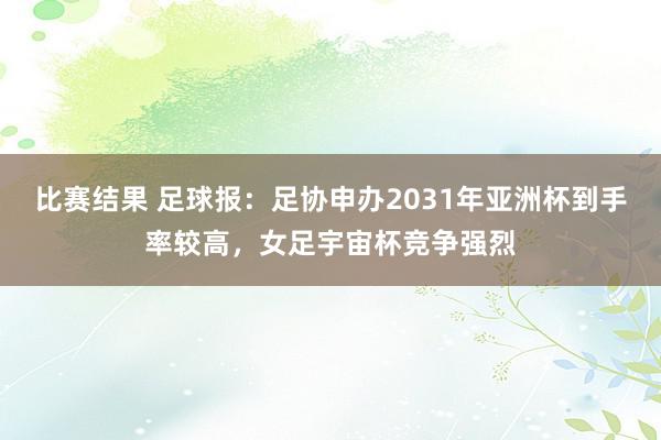 比赛结果 足球报：足协申办2031年亚洲杯到手率较高，女足宇宙杯竞争强烈