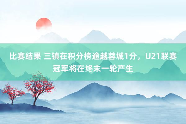 比赛结果 三镇在积分榜逾越蓉城1分，U21联赛冠军将在终末一轮产生