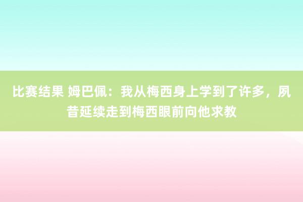 比赛结果 姆巴佩：我从梅西身上学到了许多，夙昔延续走到梅西眼前向他求教