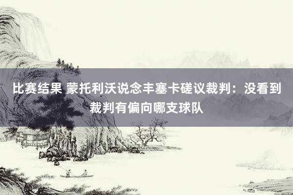 比赛结果 蒙托利沃说念丰塞卡磋议裁判：没看到裁判有偏向哪支球队