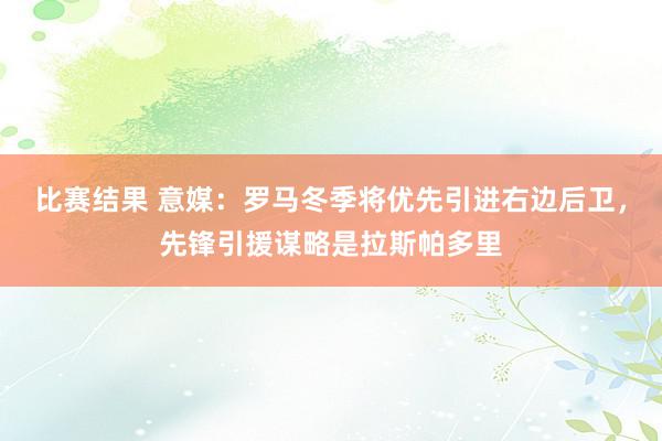 比赛结果 意媒：罗马冬季将优先引进右边后卫，先锋引援谋略是拉斯帕多里