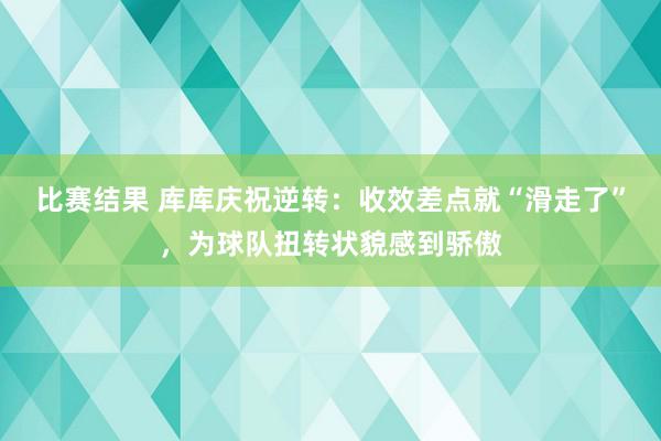 比赛结果 库库庆祝逆转：收效差点就“滑走了”，为球队扭转状貌感到骄傲