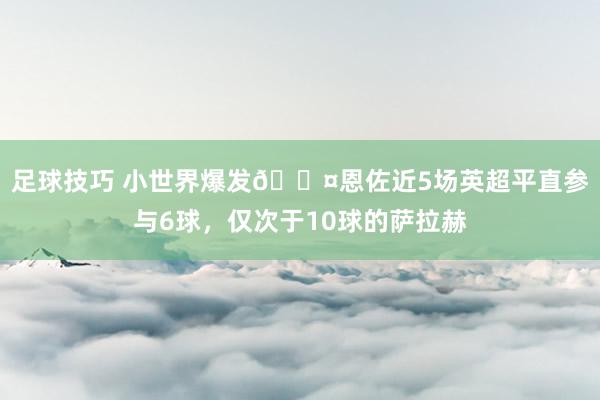 足球技巧 小世界爆发😤恩佐近5场英超平直参与6球，仅次于10球的萨拉赫