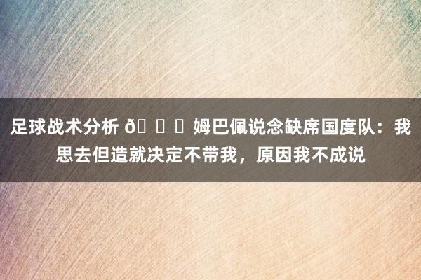 足球战术分析 👀姆巴佩说念缺席国度队：我思去但造就决定不带我，原因我不成说