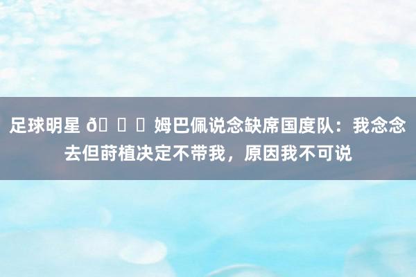 足球明星 👀姆巴佩说念缺席国度队：我念念去但莳植决定不带我，原因我不可说