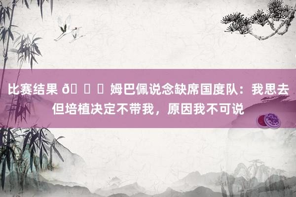 比赛结果 👀姆巴佩说念缺席国度队：我思去但培植决定不带我，原因我不可说