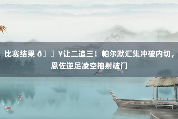 比赛结果 💥让二追三！帕尔默汇集冲破内切，恩佐逆足凌空抽射破门