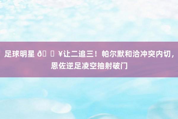 足球明星 💥让二追三！帕尔默和洽冲突内切，恩佐逆足凌空抽射破门