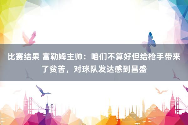 比赛结果 富勒姆主帅：咱们不算好但给枪手带来了贫苦，对球队发达感到昌盛