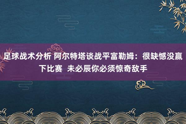 足球战术分析 阿尔特塔谈战平富勒姆：很缺憾没赢下比赛  未必辰你必须惊奇敌手