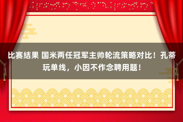 比赛结果 国米两任冠军主帅轮流策略对比！孔蒂玩单线，小因不作念聘用题！