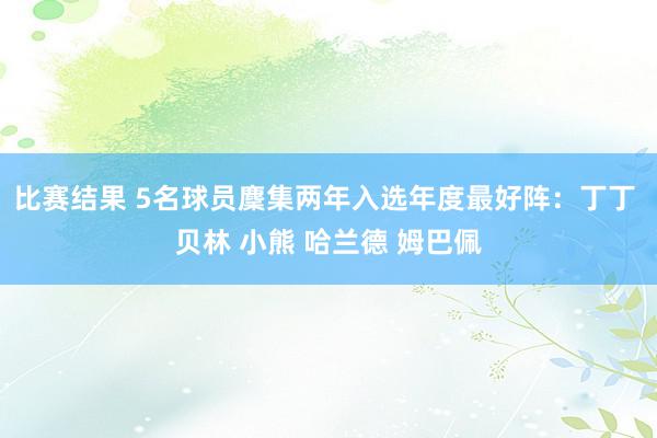 比赛结果 5名球员麇集两年入选年度最好阵：丁丁 贝林 小熊 哈兰德 姆巴佩