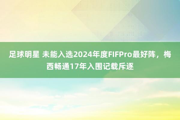 足球明星 未能入选2024年度FIFPro最好阵，梅西畅通17年入围记载斥逐