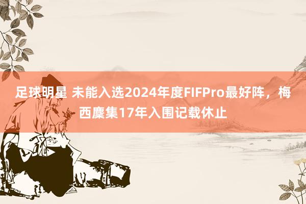 足球明星 未能入选2024年度FIFPro最好阵，梅西麇集17年入围记载休止