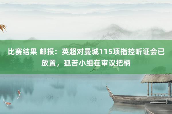 比赛结果 邮报：英超对曼城115项指控听证会已放置，孤苦小组在审议把柄