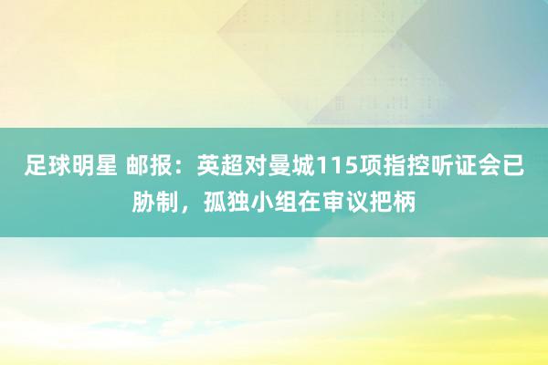 足球明星 邮报：英超对曼城115项指控听证会已胁制，孤独小组在审议把柄